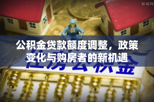 明山公积金贷款额度调整，政策变化与购房者的新机遇