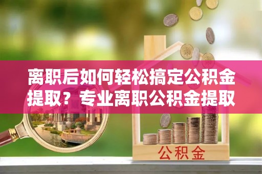 明山离职后如何轻松搞定公积金提取？专业离职公积金提取代办服务助你一臂之力