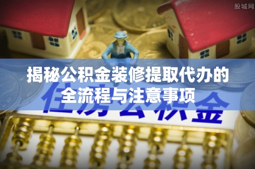 明山揭秘公积金装修提取代办的全流程与注意事项