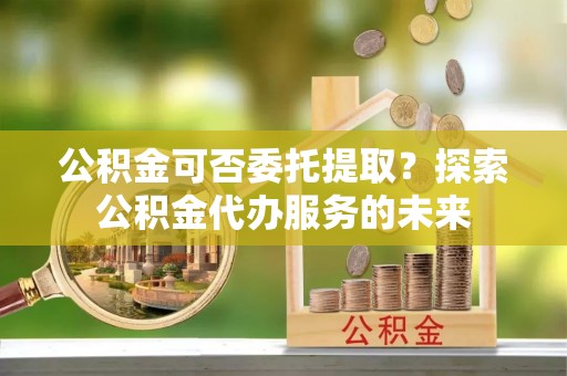 明山公积金可否委托提取？探索公积金代办服务的未来