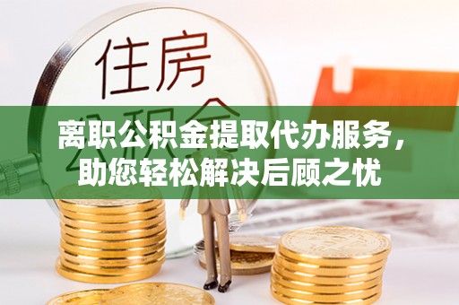 明山离职公积金提取代办服务，助您轻松解决后顾之忧