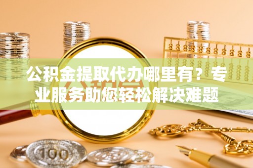 明山公积金提取代办哪里有？专业服务助您轻松解决难题