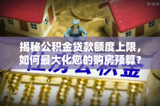 明山揭秘公积金贷款额度上限，如何最大化您的购房预算？